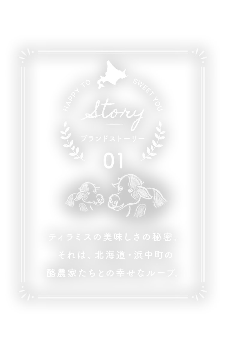 ブランドストーリー 01 ティラミスの美味しさの秘密。それは、北海道・浜中町の酪農家たちとの幸せなループ。