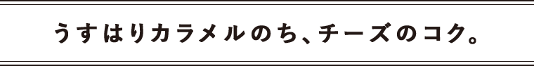 うすはりカラメルのち、チーズのコク。