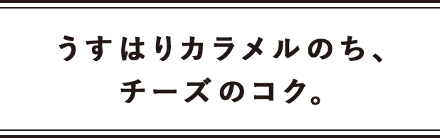 うすはりカラメルのち、チーズのコク。